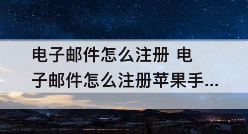 电子邮件怎么注册 电子邮件怎么注册苹果手机怎么设置ip