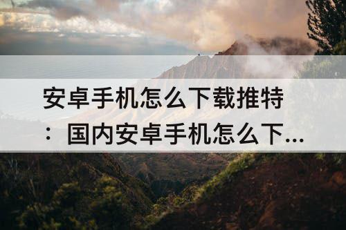 安卓手机怎么下载推特：国内安卓手机怎么下载推特