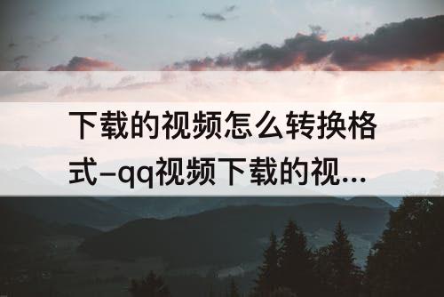 下载的视频怎么转换格式-qq视频下载的视频怎么转换格式