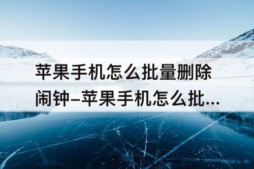 苹果手机怎么批量删除闹钟-苹果手机怎么批量删除闹钟时间