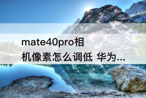 mate40pro相机像素怎么调低 华为mate40pro相机像素怎么调低