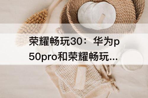 荣耀畅玩30：华为p50pro和荣耀畅玩30PLUS