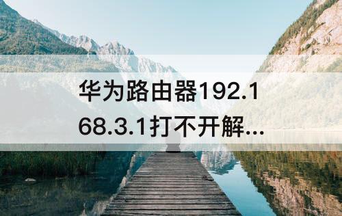 华为路由器192.168.3.1打不开解决办法