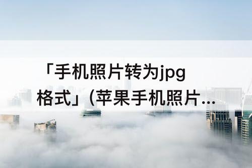 「手机照片转为jpg格式」(苹果手机照片转为jpg格式链接)