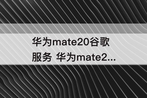 华为mate20谷歌服务 华为mate20谷歌服务下载