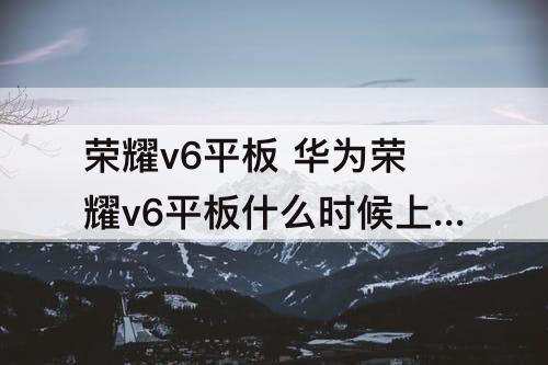 荣耀v6平板 华为荣耀v6平板什么时候上市的