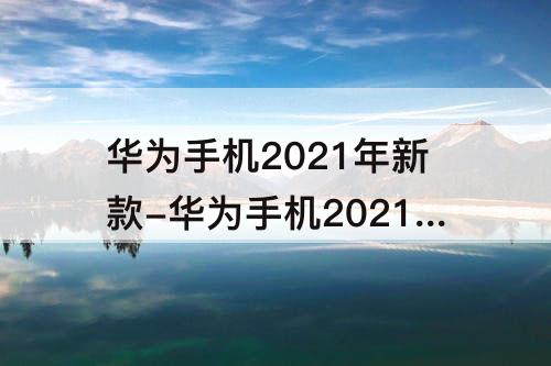 华为手机2021年新款-华为手机2021年新款手机有哪些