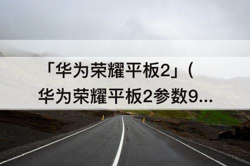 「华为荣耀平板2」(华为荣耀平板2参数9.6)