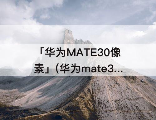 「华为MATE30像素」(华为mate30像素怎么样)