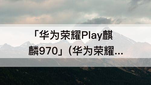 「华为荣耀Play麒麟970」(华为荣耀play麒麟970多少钱)