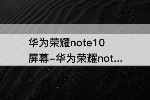 华为荣耀note10屏幕-华为荣耀note10屏幕总成用起来怎么样