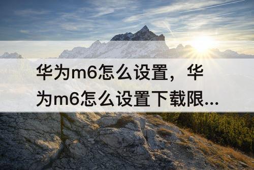 华为m6怎么设置，华为m6怎么设置下载限制