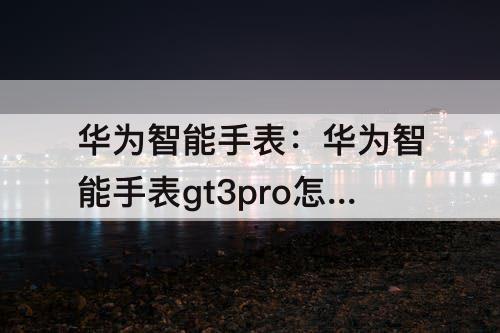 华为智能手表：华为智能手表gt3pro怎么样