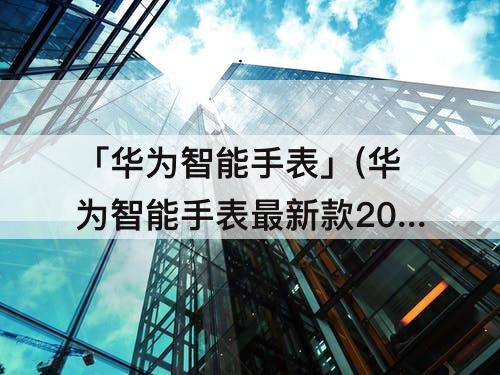 「华为智能手表」(华为智能手表最新款2022新上市)