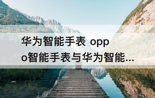 华为智能手表 oppo智能手表与华为智能手表选哪个