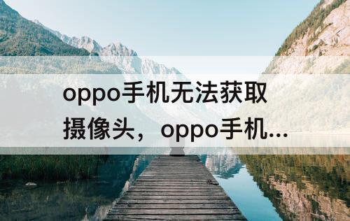 oppo手机无法获取摄像头，oppo手机无法获取摄像头数据怎么办