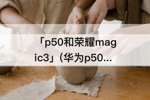 「p50和荣耀magic3」(华为p50和荣耀magic3选哪个)