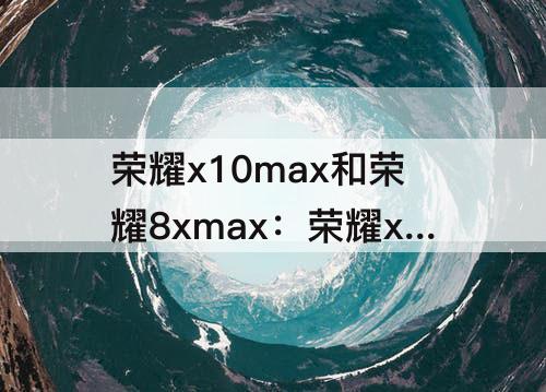 荣耀x10max和荣耀8xmax：荣耀x10max和荣耀8xmax哪个好