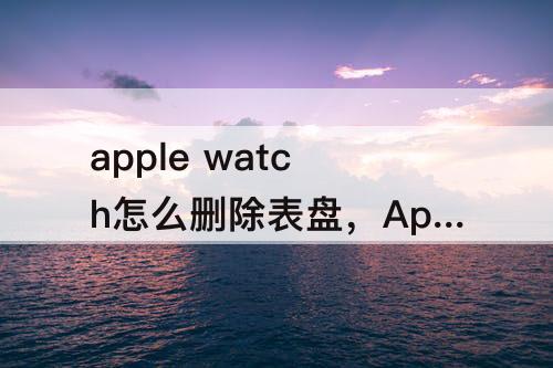 apple watch怎么删除表盘，Apple watch怎么删除表盘