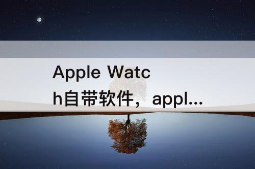 Apple Watch自带软件，apple watch自带软件怎么删除