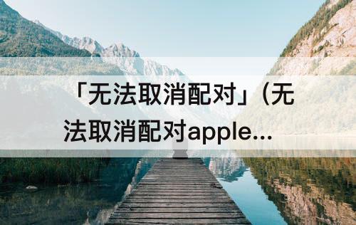 「无法取消配对」(无法取消配对apple watch 服务器出错)