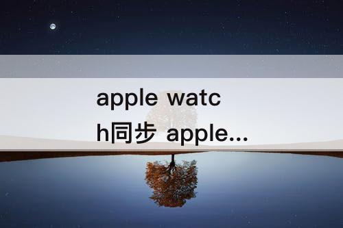 apple watch同步 apple watch同步照片很慢