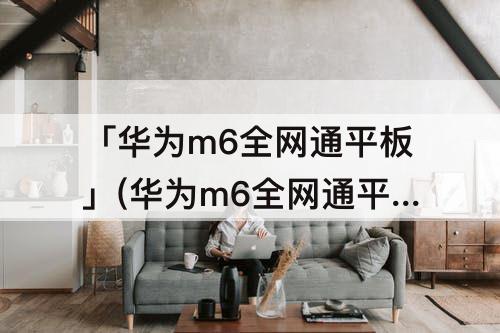 「华为m6全网通平板」(华为m6全网通平板和wifi平板怎么区分)