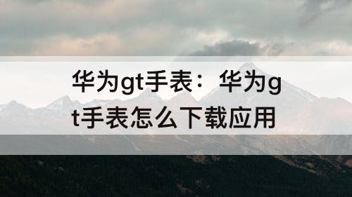 华为gt手表：华为gt手表怎么下载应用