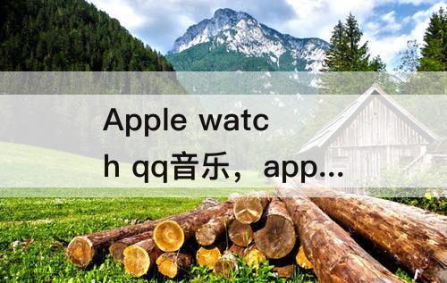 Apple watch qq音乐，apple watch qq音乐下载歌曲慢