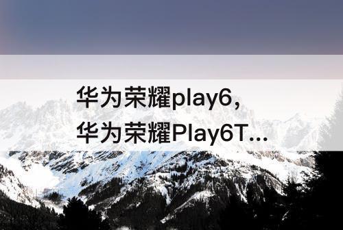 华为荣耀play6，华为荣耀Play6T和麦芒11