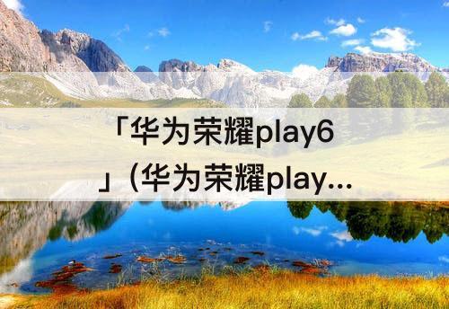 「华为荣耀play6」(华为荣耀play6t怎么样)