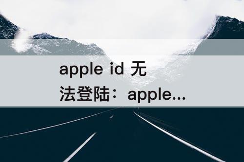 apple id 无法登陆：apple id 无法登陆怎么办